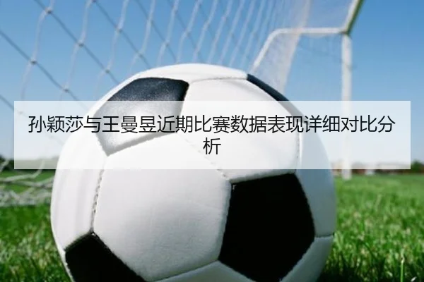 孙颖莎与王曼昱近期比赛数据表现详细对比分析